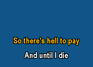 So there's hell to pay
And until I die