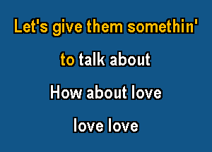 Let's give them somethin'

to talk about
How about love

lovelove