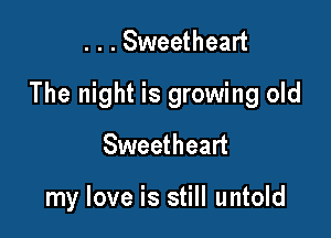 . . . Sweetheart
The night is growing old
Sweetheart

my love is still untold