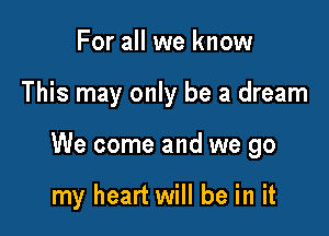 For all we know

This may only be a dream

We come and we go

my heart will be in it