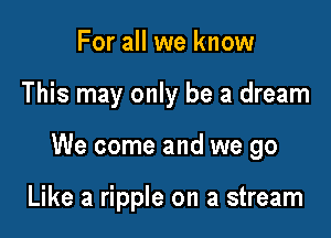 For all we know

This may only be a dream

We come and we go

Like a ripple on a stream