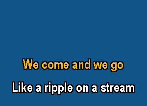 We come and we go

Like a ripple on a stream