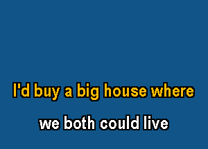 I'd buy a big house where

we both could live