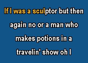 Ifl was a sculptor but then

again no or a man who

makes potions in a

travelin' show oh I