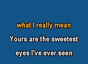 what I really mean

Yours are the sweetest

eyes I've ever seen