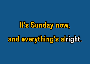 It's Sunday now,

and everything's alright.