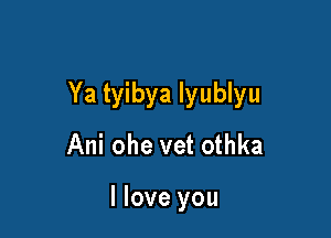Ya tyibya lyublyu

Ani ohe vet othka

I love you