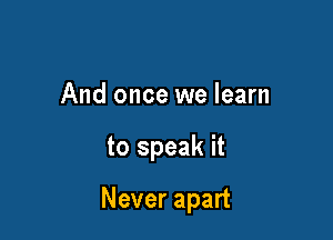 And once we learn

to speak it

Never apart