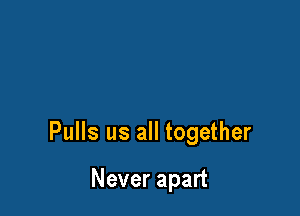 Pulls us all together

Never apart