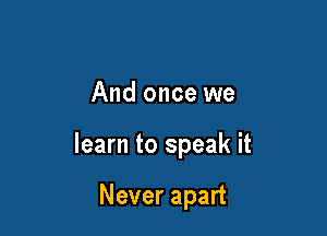 And once we

learn to speak it

Never apart