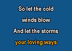 So let the cold
winds blow

And let the storms

your loving ways