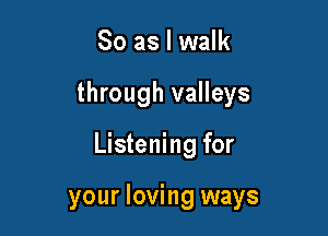 So as I walk

through valleys

Listening for

your loving ways
