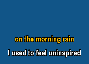 on the morning rain

I used to feel uninspired