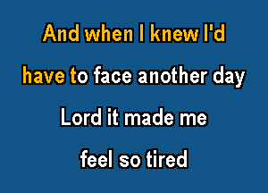 And when I knew I'd

have to face another day

Lord it made me

feel so tired