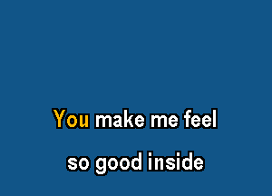 You make me feel

so good inside