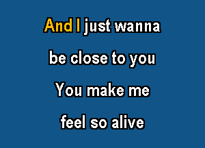 And I just wanna

be close to you

You make me

feel so alive