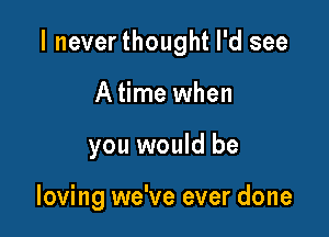 I neverthought I'd see

A time when
you would be

loving we've ever done