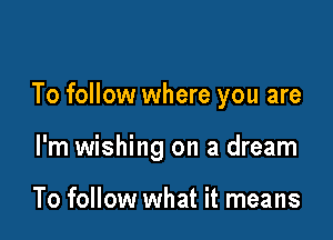 To follow where you are

I'm wishing on a dream

To follow what it means