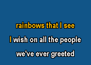 rainbows that I see

lwish on all the people

we've ever greeted