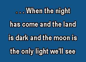 ...When the night

has come and the land
is dark and the moon is

the only light we'll see