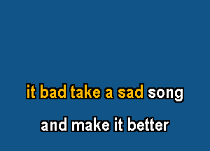 it bad take a sad song

and make it better