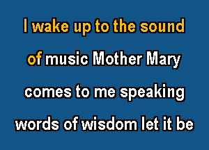 I wake up to the sound

of music Mother Mary

comes to me speaking

words of wisdom let it be