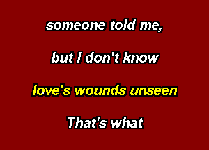 someone told me,

but I don't know
love's wounds unseen

That's what