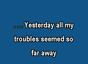 . . . Yesterday all my

troubles seemed so

far away