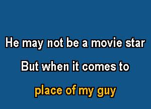 He may not be a movie star

But when it comes to

place of my guy