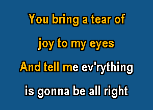 You bring a tear of

joy to my eyes

And tell me ev'rything

is gonna be all right