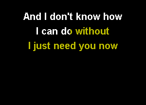 And I don't know how
I can do without
ljust need you now