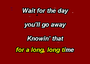 Wait for tM day .

you'll go away

Knowin' that

for a long, long time