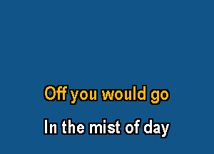 Off you would go

In the mist of day