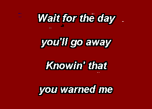 Wait for tM day .

you'll go away
Knowin' that

you warned me