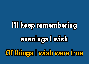 I'll keep remembering

evenings I wish

0fthings I wish were true