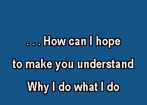 ...How can I hope

to make you understand

Why I do what I do