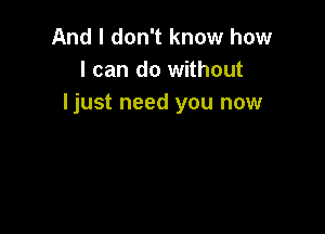 And I don't know how
I can do without
ljust need you now