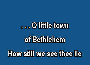 . . . 0 little town
of Bethlehem

How still we see thee lie