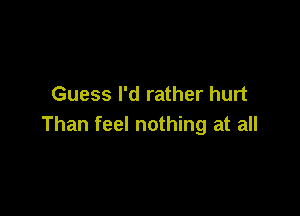 Guess I'd rather hurt

Than feel nothing at all