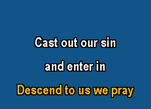 Cast out our sin

and enter in

Descend to us we pray