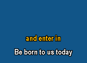 and enter in

Be born to us today
