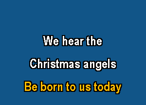 We hearthe

Christmas angels

Be born to us today
