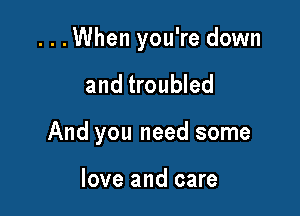 ...When you're down

and troubled
And you need some

love and care