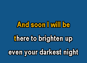 And soon I will be

there to brighten up

even your darkest night