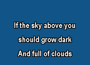 lfthe sky above you

should grow dark

And full of clouds