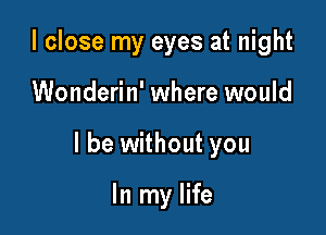 I close my eyes at night

Wonderin' where would

I be without you

In my life