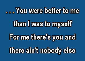 . . . You were better to me
than I was to myself

For me there's you and

there ain't nobody else