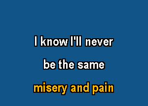 I know I'll never

be the same

misery and pain