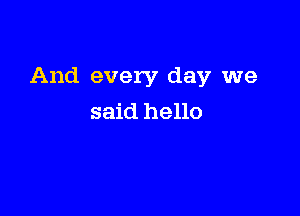 And every day we

said hello