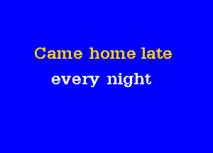 Came home late

every night